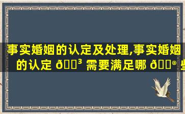 事实婚姻的认定及处理,事实婚姻的认定 🐳 需要满足哪 💮 些条件